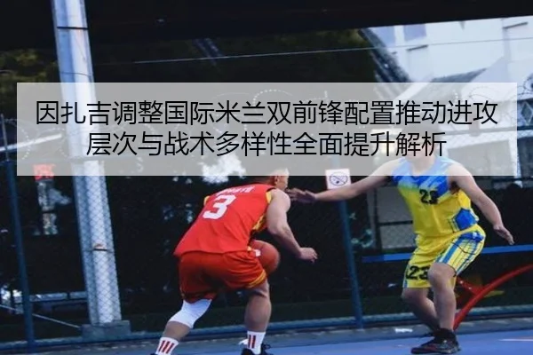 因扎吉调整国际米兰双前锋配置推动进攻层次与战术多样性全面提升解析