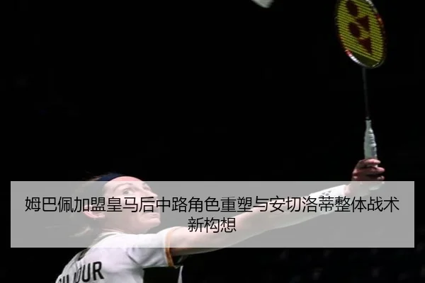 姆巴佩加盟皇马后中路角色重塑与安切洛蒂整体战术新构想