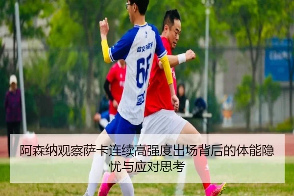 阿森纳观察萨卡连续高强度出场背后的体能隐忧与应对思考