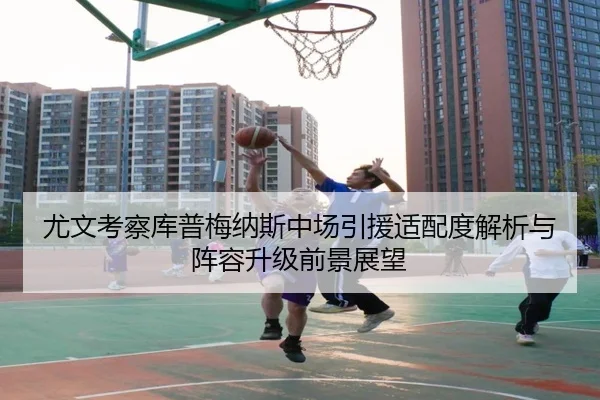 尤文考察库普梅纳斯中场引援适配度解析与阵容升级前景展望